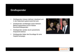Großspender


 Großspender müssen definiert, lokalisiert und
 in der Datenbank gekennzeichnet sein.
 Großspender rechtfertigen einen höheren
 Betreuungsaufwand durch höhere
 Durchschnittsspenden.
 Großspender werden durch persönliche
 Ansprache betreut.
 Großspender bilden die Grundlage für eine
 Capital Campaign.
 