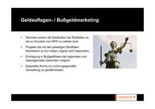 Geldauflagen- / Bußgeldmarketing


 Gerichte ordnen oft Geldbußen bei Straftaten an,
 die zu Gunsten von NPO zu zahlen sind.
 Projekte die mit den jeweiligen Straftaten
 thematisch zu tun haben, eignen sich besonders.
 Eintragung in Bußgeldlisten bei regionalen und
 überregionalen Gerichten möglich.
 Separates Konto um ordnungsgemäße
 Verwaltung zu gewährleisten.
 