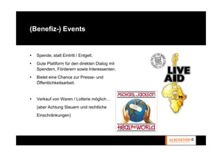 (Benefiz-) Events


  Spende, statt Eintritt / Entgelt.
  Gute Plattform für den direkten Dialog mit
  Spendern, Förderern sowie Interessenten.
  Bietet eine Chance zur Presse- und
  Öffentlichkeitsarbeit.


  Verkauf von Waren / Lotterie möglich…
  (aber Achtung Steuern und rechtliche
  Einschränkungen)
 