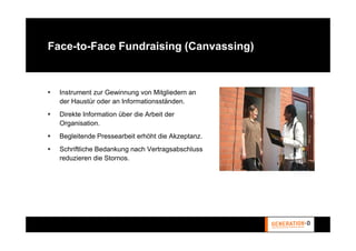Face-to-Face Fundraising (Canvassing)



  Instrument zur Gewinnung von Mitgliedern an
  der Haustür oder an Informationsständen.
  Direkte Information über die Arbeit der
  Organisation.
  Begleitende Pressearbeit erhöht die Akzeptanz.
  Schriftliche Bedankung nach Vertragsabschluss
  reduzieren die Stornos.
 