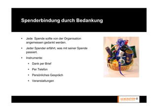 Spenderbindung durch Bedankung


 Jede Spende sollte von der Organisation
 angemessen gedankt werden.
 Jeder Spender erfährt, was mit seiner Spende
 passiert.
 Instrumente:
     Dank per Brief
     Per Telefon
     Persönliches Gespräch
     Veranstaltungen
 