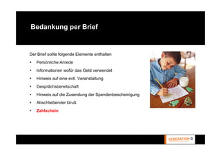 Bedankung per Brief


Der Brief sollte folgende Elemente enthalten
   Persönliche Anrede
   Informationen wofür das Geld verwendet
   Hinweis auf eine evtl. Veranstaltung
   Gesprächsbereitschaft
   Hinweis auf die Zusendung der Spendenbescheinigung
   Abschließender Gruß
   Zahlschein
 