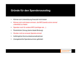 Gründe für den Spendenausstieg


 Können sich Unterstützung finanziell nicht leisten
 Können sich nicht daran erinnern, die NPO bereits schon einmal
 unterstützt zu haben
 Spenden noch für andere NPO (wichtiger als…)
 Persönlicher Umzug (keine lokale Bindung)
 Wurden nicht an erneute Spende erinnert
 Aufdringliche Kommunikationsmaßnahmen
 Unangebrachte Spendensummen gefordert
 