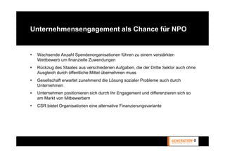 Unternehmensengagement als Chance für NPO


 Wachsende Anzahl Spendenorganisationen führen zu einem verstärkten
 Wettbewerb um finanzielle Zuwendungen
 Rückzug des Staates aus verschiedenen Aufgaben, die der Dritte Sektor auch ohne
 Ausgleich durch öffentliche Mittel übernehmen muss
 Gesellschaft erwartet zunehmend die Lösung sozialer Probleme auch durch
 Unternehmen
 Unternehmen positionieren sich durch Ihr Engagement und differenzieren sich so
 am Markt von Mitbewerbern
 CSR bietet Organisationen eine alternative Finanzierungsvariante
 
