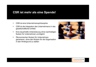 CSR ist mehr als eine Spende!


  CSR ist eine Unternehmensphilosophie
  CSR ist die Integration des Unternehmens in das
  gesellschaftliche Umfeld
  Eine dauerhafte Unterstützung ohne nachhaltigen
  Nutzen für Unternehmen unmöglich
  Ökonomischen Nutzen für Unternehmen
  generieren, ohne den Nutzen für die Organisation
  in den Hintergrund zu stellen
 