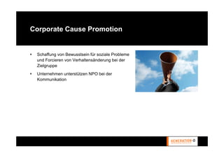 Corporate Cause Promotion


 Schaffung von Bewusstsein für soziale Probleme
 und Forcieren von Verhaltensänderung bei der
 Zielgruppe
 Unternehmen unterstützen NPO bei der
 Kommunikation
 