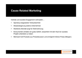 Cause Related Marketing


Vertrieb und soziales Engagement verknüpfen…
   Spende je abgesetzter Verkaufseinheit
   Absatzsteigerung seitens Unternehmen
   Werbliche Aktivität sorgt für Wahrnehmung
   Konsumenten erhalten ein gutes Gefühl, wissentlich mit dem Kauf ein soziales
   Projekt unterstützt zu haben
   Mehrwert holt Produkte aus Preisdiskussion und ermöglicht höhere Preise (Margen)
 