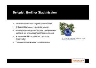 Beispiel: Berliner Stadtmission


  Ein Weihnachtsbaum für jedes Unternehmen
  Entlastet Mitarbeiter in den Unternehmen
  Weihnachtsbaum gekennzeichnet – Unternehmen
  stellt sich als Unterstützer der Stadtmission dar
  Authentische Aktion –BSM als christliche
  Organisation
  Gutes Gefühl bei Kunden und Mitarbeitern
 
