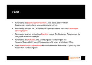 Fazit


  Fundraising ist Beziehungsmanagement. Jede Zielgruppe wird ihren
  Erwartungen entsprechend angesprochen und betreut.
  Fundraising erfordert die Darstellung der Spendenprojekte nach den Erwartungen
  der Zielgruppen.
  Fundraising setzt ein eindeutiges Branding voraus. Die Marke des Trägers muss die
  Zielgruppe emotional bewegen.
  Fundraising ist Chefsache. Die Anbindung des Fundraising an den
  Vorstand/Geschäftsführung ist Voraussetzung für einen langfristigen Erfolg.
  Die Kooperation mit Unternehmen kann eine lohnende Alternative / Ergänzung zum
  klassischen Fundraising sein.
 
