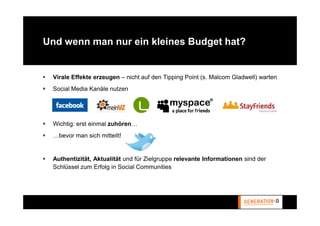 Und wenn man nur ein kleines Budget hat?


 Virale Effekte erzeugen – nicht auf den Tipping Point (s. Malcom Gladwell) warten
 Social Media Kanäle nutzen




 Wichtig: erst einmal zuhören…
 …bevor man sich mitteilt!


 Authentizität, Aktualität und für Zielgruppe relevante Informationen sind der
 Schlüssel zum Erfolg in Social Communities
 