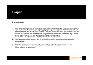 Fragen


Planspieler.de


1. Wie erreichen/gewinnen wir Sponsoren am besten? Welche Strategien wären für
   planspieler.de am sinnvollsten? (z.B. Welche Firmen könnten wir ansprechen, um
   sie als Sponsoren für unsere Flyer zu gewinnen, denen wir im Gegenzug unsere
   Flyer oder Homepage als Werbefläche anbieten könnten).
2. Wie gewinnen/überzeugen wir einen Schirmherren und/ oder ehrenamtliche
   Mitarbeiter?
3. Welche Strategie empfiehlt sich, um Landes- oder Bundesministerien als
   Unterstützer zu gewinnen?
 
