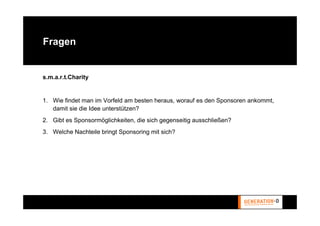 Fragen


s.m.a.r.t.Charity


1. Wie findet man im Vorfeld am besten heraus, worauf es den Sponsoren ankommt,
   damit sie die Idee unterstützen?
2. Gibt es Sponsormöglichkeiten, die sich gegenseitig ausschließen?
3. Welche Nachteile bringt Sponsoring mit sich?
 