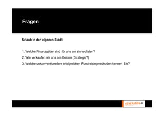 Fragen


Urlaub in der eigenen Stadt


1. Welche Finanzgeber sind für uns am sinnvollsten?
2. Wie verkaufen wir uns am Besten (Strategie?)
3. Welche unkonventionellen erfolgreichen Fundraisingmethoden kennen Sie?
 