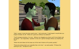 “Well, I guess I knew this day would come.” Syd continued, “I had hoped it would take you
longer to shake me off. What am I gonna do without my sidekick?”

“You'll manage somehow, I'm sure. Without me dragging you down you'll move faster and
go farther.” Lee responded, “question is how am I gonna manage without you leading the
way?”

“When the bird takes its first step out of the nest it learns to fly pretty quickly.”

“Flying has always been your specialty Syd, not mine,” Lee said quietly. “I'll leave the
soaring to you. At least for now.”
 
