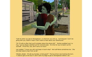 “Call me when you get to Strangetown, or wherever you end up. Just because I won't be
going with you, doesn't mean I don't want to hear about your adventures.”

“Oi! I'll call so often that you'll complain about the phone bill.” Sydney grabbed Lee in a
hug, “you've always watched out for everyone else. It's time for you to watch out for
yourself. I'll be fine, Lee, don't worry so much.”

Lee nodded, “I know you will, just keep in touch okay? And call Mama sometimes too. She
and Dad need to hear from us all.”

“Alright, alright. I'll call you Sunday, is that good?” The bus driver was honking the horn.
“I need to get on the bus if I don't want my bags to get to Strangetown before I do.”
 