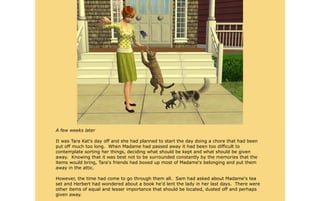 A few weeks later

It was Tara Kat's day off and she had planned to start the day doing a chore that had been
put off much too long. When Madame had passed away it had been too difficult to
contemplate sorting her things, deciding what should be kept and what should be given
away. Knowing that it was best not to be surrounded constantly by the memories that the
items would bring, Tara's friends had boxed up most of Madame's belonging and put them
away in the attic.

However, the time had come to go through them all. Sam had asked about Madame's tea
set and Herbert had wondered about a book he'd lent the lady in her last days. There were
other items of equal and lesser importance that should be located, dusted off and perhaps
given away.
 