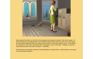 Tara placed the kitten on the floor and pondered the stacks of boxes in the attic cupola. To
lift her spirits she considered the room itself and determined that once the chore was done
and the boxes departed that the cupola would make a charming reading room. Surrounded
by windows it was sunny and bright with a gorgeous view of the Lake. Possibly it was the
view that had given the town its name – Lakeview.

And that was yet another method of procrastination, thought Tara. Determinedly, she chose
a box and then opened it.
 