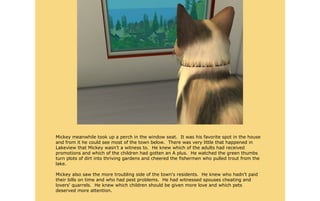 Mickey meanwhile took up a perch in the window seat. It was his favorite spot in the house
and from it he could see most of the town below. There was very little that happened in
Lakeview that Mickey wasn't a witness to. He knew which of the adults had received
promotions and which of the children had gotten an A plus. He watched the green thumbs
turn plots of dirt into thriving gardens and cheered the fishermen who pulled trout from the
lake.

Mickey also saw the more troubling side of the town's residents. He knew who hadn't paid
their bills on time and who had pest problems. He had witnessed spouses cheating and
lovers' quarrels. He knew which children should be given more love and which pets
deserved more attention.
 