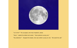 “Is it time?” The youngest, and most impatient, asked.

“Soon,” replied the eldest and wisest. “Have patience young one.”

“Pay attention!”   Snapped the leader, who was neither young nor old. “We await the call.”
 