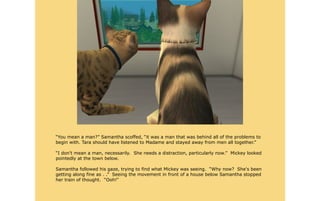 “You mean a man?” Samantha scoffed, “it was a man that was behind all of the problems to
begin with. Tara should have listened to Madame and stayed away from men all together.”

“I don't mean a man, necessarily. She needs a distraction, particularly now.” Mickey looked
pointedly at the town below.

Samantha followed his gaze, trying to find what Mickey was seeing. “Why now? She's been
getting along fine as . .” Seeing the movement in front of a house below Samantha stopped
her train of thought. “Ooh!”
 