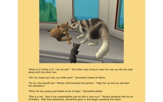 “What is it? What is it? Let me see!” The kitten was trying to claw her way up into the seat
along with the other two.

“Oh! Go chase your tail, you little pest!” Samantha hissed at Faline.

“No no, she should see.” Mickey remonstrated his partner. “Help her up and we will start
her education.”

“She's far too young and foolish to be of help.” Samantha stated.

“She is a cat. Tara is her responsibility just as she is now ours.” Mickey declared with an air
of finality. With that statement, Samantha gave in and began assisting the kitten.
 