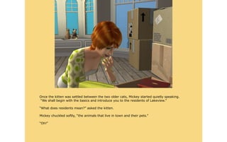 Once the kitten was settled between the two older cats, Mickey started quietly speaking.
“We shall begin with the basics and introduce you to the residents of Lakeview.”

“What does residents mean?” asked the kitten.

Mickey chuckled softly, “the animals that live in town and their pets.”

“Oh!”
 