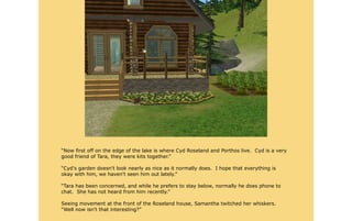 “Now first off on the edge of the lake is where Cyd Roseland and Porthos live. Cyd is a very
good friend of Tara, they were kits together.”

“Cyd's garden doesn't look nearly as nice as it normally does. I hope that everything is
okay with him, we haven't seen him out lately.”

“Tara has been concerned, and while he prefers to stay below, normally he does phone to
chat. She has not heard from him recently.”

Seeing movement at the front of the Roseland house, Samantha twitched her whiskers.
“Well now isn't that interesting?”
 