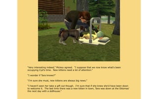 “Very interesting indeed,” Mickey agreed. “I suppose that we now know what's been
occupying Cyd's time. New kittens need a lot of attention.”

“I wonder if Tara knows?”

“I'm sure she must, new kittens are always big news.”

“I haven't seen her take a gift out though. I'm sure that if she knew she'd have been down
to welcome it. The last time there was a new kitten in town, Tara was down at the Ottomas'
the next day with a dollhouse.”
 