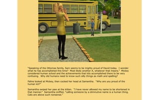 “Speaking of the Ottomas family, Sam seems to be mighty proud of David today. I wonder
what he has accomplished this time? Most likely another A, whatever that means.” Mickey
considered human school and the achievements that kits accomplished there to be very
confusing. Why did humans need to know such silly things as math and spelling?

Faline looked at Mickey, then cocked her head at Samantha. “Why are you proud of the
human kit?”

Samantha swiped her paw at the kitten. “I have never allowed my name to be shortened in
that manner.” Samantha sniffed, “calling someone by a diminutive name is a human thing.
Cats are above such nonsense.”
 
