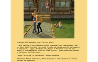 Chastised, Faline ducked her head, “then who is Sam?”

“Sam is the name by which Samantha Ottomas is generally called. See her there? That's
her oldest, David, fresh home from school. The little one rolling around with the furry lump
is called Sharla. I suppose that Sam's mate, Peter, is at the station-house. Ms. Dora
appears to have been baking, for she has a treat for David.” Mickey listed off the members
of the Ottomas clan for the kitten.

“Unless it is tuna pie, I'm not interested,” declared Samantha.

“Ms. Dora is the best cook in town,” Mickey demurred. “I believe that I would even eat
lemons if she baked them.”
 