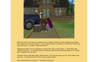 When the other two cats just looked at him in disgust, Mickey quickly changed the subject
and moved on to the next house. “As we noticed earlier it seems as if Trent and Trisha have
returned home. I wonder if Tara has heard?”

Samantha looked over her shoulder to where Tara was sorting books, “I would think she
mustn't know yet. I do wonder what her reaction will be when she does learn of it? Surely
she's forgotten him by now.”

“Humans can be odd about their attachments, I do hope she hears of his return before she
sees him. It would not do for there to be a public scene.”

“Why would there be a scene?” The kitten wondered.
 