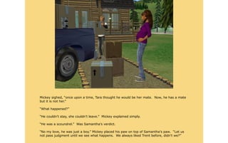 Mickey sighed, “once upon a time, Tara thought he would be her mate. Now, he has a mate
but it is not her.”

“What happened?”

“He couldn't stay, she couldn't leave.” Mickey explained simply.

“He was a scoundrel.” Was Samantha's verdict.

“No my love, he was just a boy.” Mickey placed his paw on top of Samantha's paw. “Let us
not pass judgment until we see what happens. We always liked Trent before, didn't we?”
 