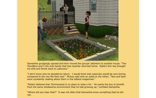 Samantha grudgingly agreed and then moved the groups' attention to another house. “The
Travellers aren't the only family that has recently returned home. Robert Kim has brought
his wife and family back to Lakeview.”

“I don't know why he decided to return. I would think that Lakeview would be very boring
compared to the city life they had.” Mickey said with an aside to the kitten, “Tara and Sam
were constantly reading about them in the tabloid magazines.”

“Robert believes that 'Simmywood is no place to raise a kit.' He wants the boy to benefit
from the same wholesome environment that he had growing up,” confided Samantha.

“Where did you hear that?” It was not often that Samantha knew something that he did
not.
 