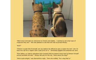 “Went down and said my welcomes to Cheech and Gabby. I wanted to see what type of
creatures they are.” She was pleased to see that she had surprised Mickey.

“And?”

“Cheech is quite full of himself, can you believe he offered to paw a napkin for me? Like I'd
have any use for a napkin with a paw print on it.” Samantha giggled and twitched her ears.

“Poor fellow, so used to adoration from humans that he doesn't know how to behave himself
around sensible animals.” Mickey felt pity for the cat, “what about the dog?”

“She's quite alright,” was Samantha's reply. Then she sniffed, “for a dog that is.”
 