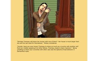 “Perhaps Tiramasu will share her human with one of them? Her house is much larger than
she and her pet need for themselves,” Mickey considered.

“Humph, have you ever known Tiramasu to share so much as a crunchy with another cat?
Much as I dislike speaking ill of other felines, Tiramasu needs to learn manners.” Being
unwilling to share your crunchies with other cats was the epitome of bad behavior in
Samantha's eyes.
 