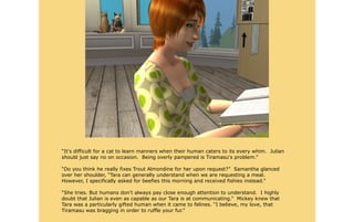“It's difficult for a cat to learn manners when their human caters to its every whim. Julian
should just say no on occasion. Being overly pampered is Tiramasu's problem.”

“Do you think he really fixes Trout Almondine for her upon request?” Samantha glanced
over her shoulder, “Tara can generally understand when we are requesting a meal.
However, I specifically asked for beefies this morning and received fishies instead.”

“She tries. But humans don't always pay close enough attention to understand. I highly
doubt that Julian is even as capable as our Tara is at communicating.” Mickey knew that
Tara was a particularly gifted human when it came to felines. “I believe, my love, that
Tiramasu was bragging in order to ruffle your fur.”
 