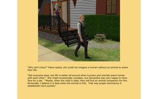 “Why don't they?” Faline asked, she could not imagine a human without an animal to share
their life.

“Not everyone does, but life is better all around when humans and animals share homes
with each other.” She might occasionally complain, but Samantha was very happy to have
Tara for a pet. “Maybe, when the child is older, they will find an animal companion for him.
Personally, I believe it is best when the animal is first. That way proper dominance is
established more quickly.”
 