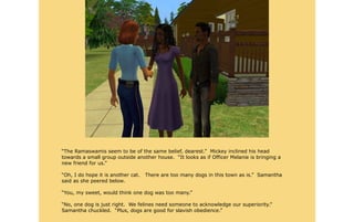 “The Ramaswamis seem to be of the same belief, dearest.” Mickey inclined his head
towards a small group outside another house. “It looks as if Officer Melanie is bringing a
new friend for us.”

“Oh, I do hope it is another cat.   There are too many dogs in this town as is.” Samantha
said as she peered below.

“You, my sweet, would think one dog was too many.”

“No, one dog is just right. We felines need someone to acknowledge our superiority.”
Samantha chuckled. “Plus, dogs are good for slavish obedience.”
 