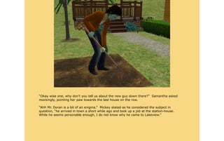 “Okay wise one, why don't you tell us about the new guy down there?” Samantha asked
mockingly, pointing her paw towards the last house on the row.

“Ahh Mr. Doran is a bit of an enigma.” Mickey stated as he considered the subject in
question, “he arrived in town a short while ago and took up a job at the station-house.
While he seems personable enough, I do not know why he came to Lakeview.”
 