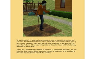 “It is a bit odd isn't it? Very few humans choose to come to town with no previous ties.”
Samantha thought about the families in town, “Most of the humans that live here grew up
here, or their mates did. There are a few that came to Lakeview to take a job; but I've
heard that Mr. Doran did not acquire his position at the station-house until he had already
been here for a short while.”

“This is true.” Replied Mickey, and then he continued, “I asked Spotty about him. But, you
know how close-mouthed Spotty is about the humans he works with; all he would say is
that Lee is nice and does his job well. For a rookie.”
 