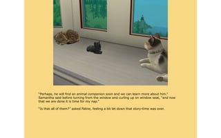 “Perhaps, he will find an animal companion soon and we can learn more about him.”
Samantha said before turning from the window and curling up on window seat, “and now
that we are done it is time for my nap.”

“Is that all of them?” asked Faline, feeling a bit let down that story-time was over.
 