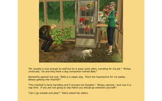 “Mr. Goodie is nice enough as well but he is away quite often, traveling for his job.” Mickey
continued, “oh and they have a dog companion named Bela.”

Samantha opened one eye, “Bela is a yappy dog. Much too hyperactive for my tastes,
always getting into mischief.”

“The mischief is fairly harmless and it amuses the Goodies.” Mickey yawned, “and now it is
nap time. If you are not going to nap Faline you should go entertain yourself.”

“Can I go outside and play?” Faline asked her elders.
 
