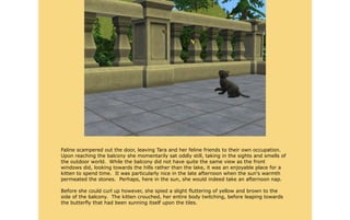 Faline scampered out the door, leaving Tara and her feline friends to their own occupation.
Upon reaching the balcony she momentarily sat oddly still, taking in the sights and smells of
the outdoor world. While the balcony did not have quite the same view as the front
windows did, looking towards the hills rather than the lake, it was an enjoyable place for a
kitten to spend time. It was particularly nice in the late afternoon when the sun's warmth
permeated the stones. Perhaps, here in the sun, she would indeed take an afternoon nap.

Before she could curl up however, she spied a slight fluttering of yellow and brown to the
side of the balcony. The kitten crouched, her entire body twitching, before leaping towards
the butterfly that had been sunning itself upon the tiles.
 