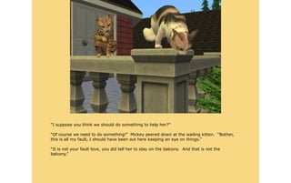 “I suppose you think we should do something to help her?”

“Of course we need to do something!” Mickey peered down at the wailing kitten. “Bother,
this is all my fault, I should have been out here keeping an eye on things.”

“It is not your fault love, you did tell her to stay on the balcony. And that is not the
balcony.”
 