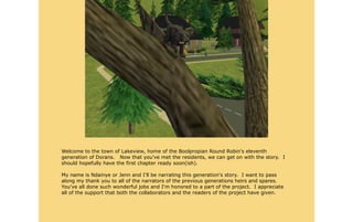 Welcome to the town of Lakeview, home of the Boolpropian Round Robin's eleventh
generation of Dorans. Now that you've met the residents, we can get on with the story. I
should hopefully have the first chapter ready soon(ish).

My name is Ndainye or Jenn and I'll be narrating this generation's story. I want to pass
along my thank you to all of the narrators of the previous generations heirs and spares.
You've all done such wonderful jobs and I'm honored to a part of the project. I appreciate
all of the support that both the collaborators and the readers of the project have given.
 