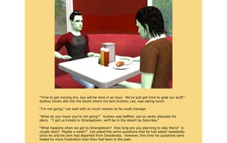 “Time to get moving bro, bus will be here in an hour. We've just got time to grab our stuff.”
Sydney Doran slid into the booth where his twin brother, Lee, was eating lunch.

“I'm not going,” Lee said with as much resolve as he could manage.

“What do you mean you're not going?” Sydney was baffled, Lee so rarely disputed his
plans. “I got us tickets to Strangetown, we'll be in the desert by Saturday.”

“What happens when we get to Strangetown? How long are you planning to stay there? A
couple days? Maybe a week?” Lee asked the same questions that he had asked repeatedly
since he and his twin had departed from Desiderata. However, this time his questions were
fueled by more frustration than they had been in the past.
 