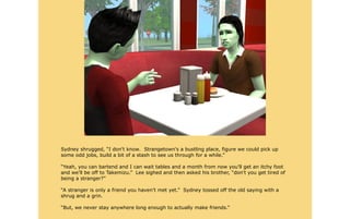 Sydney shrugged, “I don't know. Strangetown's a bustling place, figure we could pick up
some odd jobs, build a bit of a stash to see us through for a while.”

“Yeah, you can bartend and I can wait tables and a month from now you'll get an itchy foot
and we'll be off to Takemizu.” Lee sighed and then asked his brother, “don't you get tired of
being a stranger?”

“A stranger is only a friend you haven't met yet.” Sydney tossed off the old saying with a
shrug and a grin.

“But, we never stay anywhere long enough to actually make friends.”
 