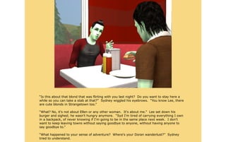 “Is this about that blond that was flirting with you last night? Do you want to stay here a
while so you can take a stab at that?” Sydney wiggled his eyebrows. “You know Lee, there
are cute blonds in Strangetown too.”

“What? No, it's not about Ellen or any other woman. It's about me.” Lee set down his
burger and sighed; he wasn't hungry anymore. “Syd I'm tired of carrying everything I own
in a backpack, of never knowing if I'm going to be in the same place next week. I don't
want to keep leaving towns without saying goodbye to anyone, without having anyone to
say goodbye to.”

“What happened to your sense of adventure? Where's your Doran wanderlust?” Sydney
tried to understand.
 