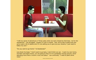 “I left my sense of adventure in Three Lakes when we were chased by that bear. As for the
wanderlust,” Lee shrugged, “maybe I'm just a mutant. Syd, we've had a great time and
we've seen a lot of places and I'm not asking you to give up your dreams, I just need to
follow my own.”

“Do you want to go home? To Desiderata?”

Lee shook his head, “I don't want to go back, I don't think we can. I want my own home,
not Mom and Dad's home. I'm not going to find it if I'm constantly moving around, never
spending more than a month in any one place.” Lee continued, “I need to plant some
roots.”
                                       ~~--~~~--~~
 