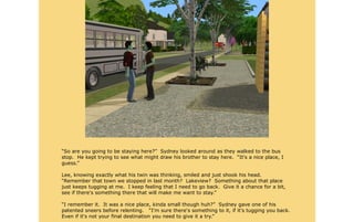 “So are you going to be staying here?” Sydney looked around as they walked to the bus
stop. He kept trying to see what might draw his brother to stay here. “It's a nice place, I
guess.”

Lee, knowing exactly what his twin was thinking, smiled and just shook his head.
“Remember that town we stopped in last month? Lakeview? Something about that place
just keeps tugging at me. I keep feeling that I need to go back. Give it a chance for a bit,
see if there's something there that will make me want to stay.”

“I remember it. It was a nice place, kinda small though huh?” Sydney gave one of his
patented sneers before relenting. “I'm sure there's something to it, if it's tugging you back.
Even if it's not your final destination you need to give it a try.”
 